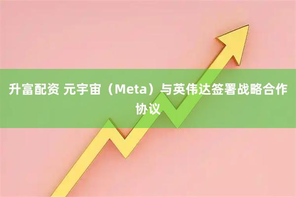 升富配资 元宇宙（Meta）与英伟达签署战略合作协议