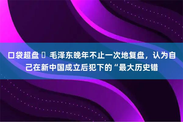口袋超盘 ☁毛泽东晚年不止一次地复盘，认为自己在新中国成立后犯下的“最大历史错