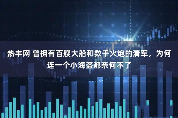热丰网 曾拥有百艘大船和数千火炮的清军，为何连一个小海盗都奈何不了