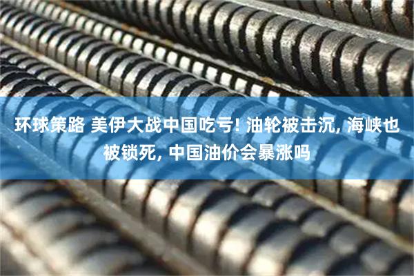 环球策路 美伊大战中国吃亏! 油轮被击沉, 海峡也被锁死, 中国油价会暴涨吗