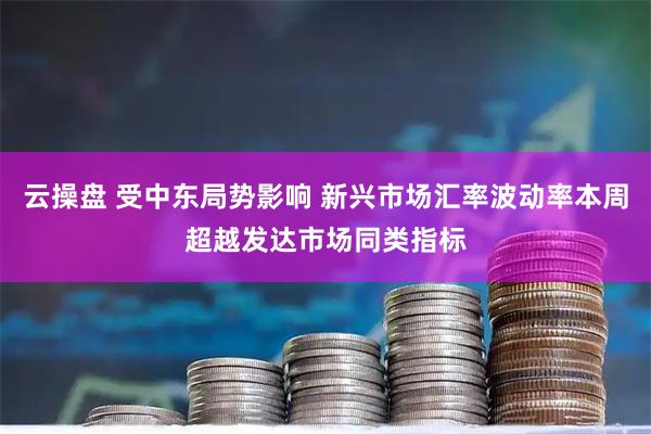 云操盘 受中东局势影响 新兴市场汇率波动率本周超越发达市场同类指标