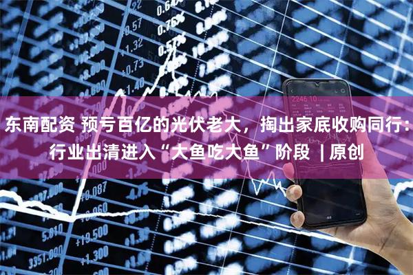 东南配资 预亏百亿的光伏老大，掏出家底收购同行：行业出清进入“大鱼吃大鱼”阶段  | 原创