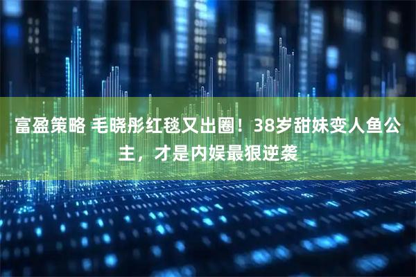 富盈策略 毛晓彤红毯又出圈！38岁甜妹变人鱼公主，才是内娱最狠逆袭