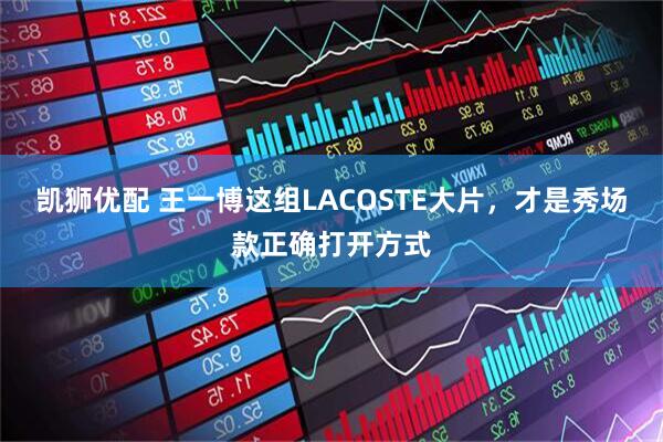 凯狮优配 王一博这组LACOSTE大片，才是秀场款正确打开方式