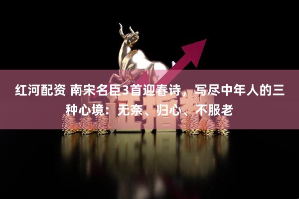 红河配资 南宋名臣3首迎春诗，写尽中年人的三种心境：无奈、归心、不服老