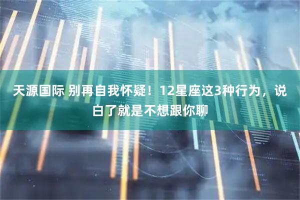 天源国际 别再自我怀疑！12星座这3种行为，说白了就是不想跟你聊