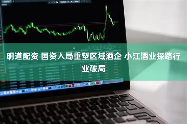 明道配资 国资入局重塑区域酒企 小江酒业探路行业破局
