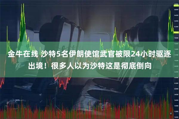 金牛在线 沙特5名伊朗使馆武官被限24小时驱逐出境！很多人以为沙特这是彻底倒向