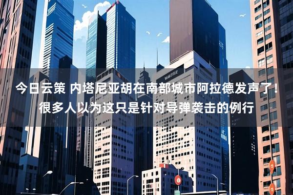 今日云策 内塔尼亚胡在南部城市阿拉德发声了！很多人以为这只是针对导弹袭击的例行