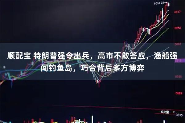 顺配宝 特朗普强令出兵，高市不敢答应，渔船强闯钓鱼岛，巧合背后多方博弈