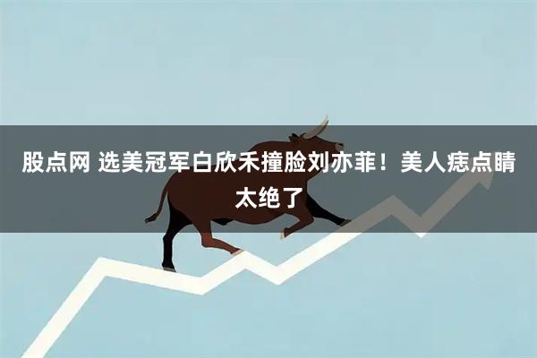 股点网 选美冠军白欣禾撞脸刘亦菲！美人痣点睛太绝了
