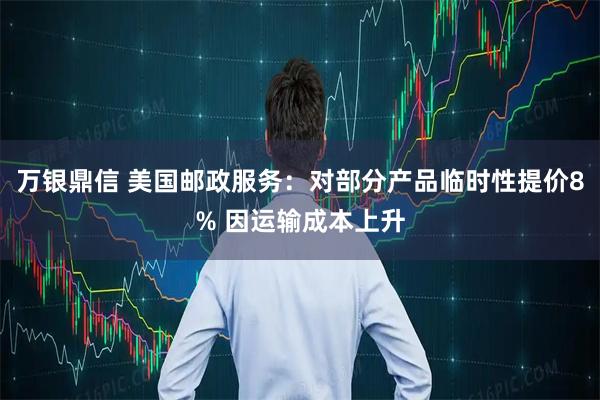 万银鼎信 美国邮政服务：对部分产品临时性提价8% 因运输成本上升