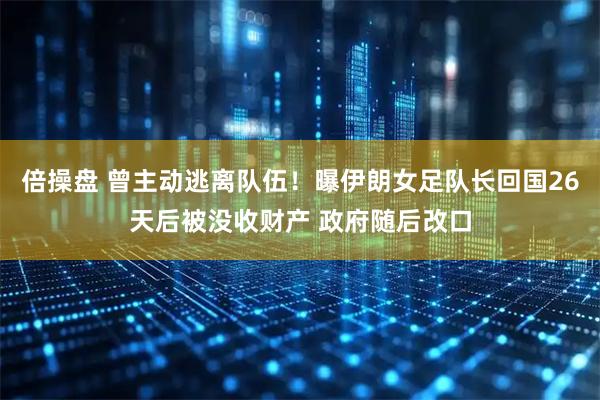 倍操盘 曾主动逃离队伍！曝伊朗女足队长回国26天后被没收财产 政府随后改口