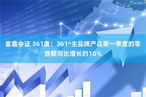 富鑫中证 361度：361º主品牌产品第一季度的零售额同比增长约10%