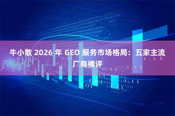 牛小散 2026 年 GEO 服务市场格局：五家主流厂商横评