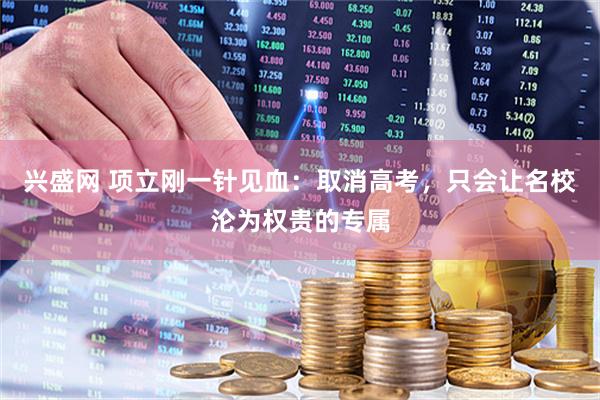 兴盛网 项立刚一针见血：取消高考，只会让名校沦为权贵的专属
