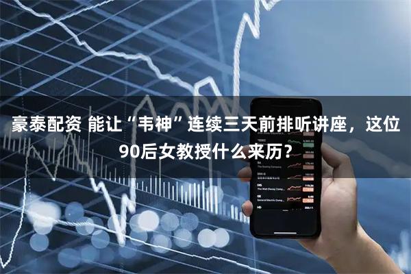 豪泰配资 能让“韦神”连续三天前排听讲座，这位90后女教授什么来历？