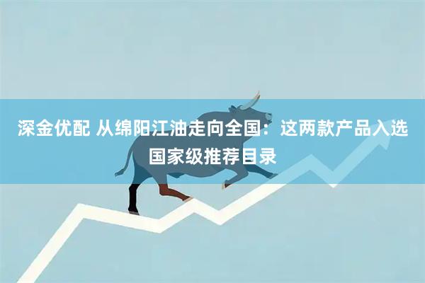 深金优配 从绵阳江油走向全国：这两款产品入选国家级推荐目录