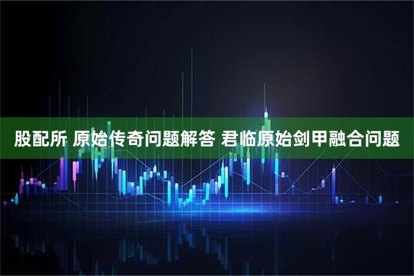 股配所 原始传奇问题解答 君临原始剑甲融合问题