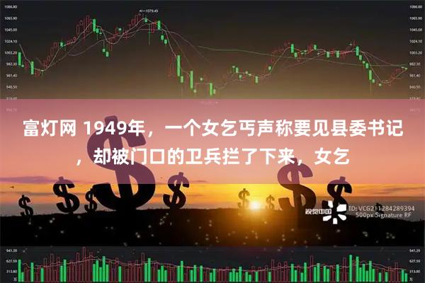 富灯网 1949年，一个女乞丐声称要见县委书记，却被门口的卫兵拦了下来，女乞