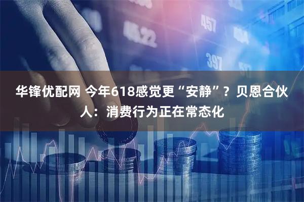 华锋优配网 今年618感觉更“安静”？贝恩合伙人：消费行为正在常态化