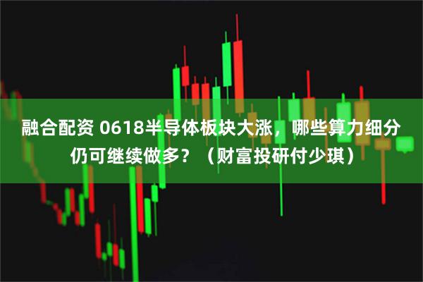 融合配资 0618半导体板块大涨，哪些算力细分仍可继续做多？（财富投研付少琪）