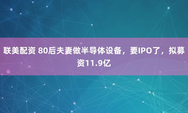 联美配资 80后夫妻做半导体设备，要IPO了，拟募资11.9亿
