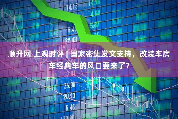 顺升网 上观时评 | 国家密集发文支持，改装车房车经典车的风口要来了？