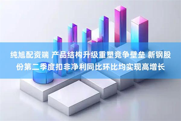 纯旭配资端 产品结构升级重塑竞争壁垒 新钢股份第二季度扣非净利同比环比均实现高增长