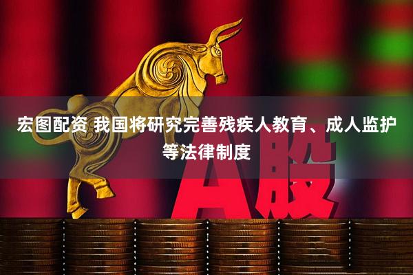 宏图配资 我国将研究完善残疾人教育、成人监护等法律制度